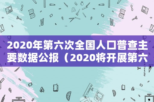 2020年第六次全國人口普查主要數(shù)據(jù)公報（2020將開展第六次全國人口普查）