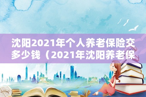 沈陽2021年個人養(yǎng)老保險交多少錢（2021年沈陽養(yǎng)老保險交多少錢?）