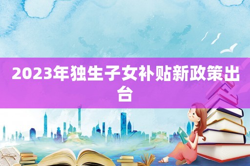 2023年獨(dú)生子女補(bǔ)貼新政策出臺(tái)