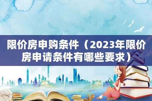 限價(jià)房申購條件（2023年限價(jià)房申請條件有哪些要求）