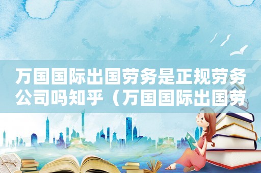萬國國際出國勞務(wù)是正規(guī)勞務(wù)公司嗎知乎（萬國國際出國勞務(wù)是正規(guī)勞務(wù)公司嗎）