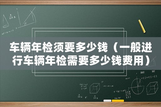 車(chē)輛年檢須要多少錢(qián)（一般進(jìn)行車(chē)輛年檢需要多少錢(qián)費(fèi)用）