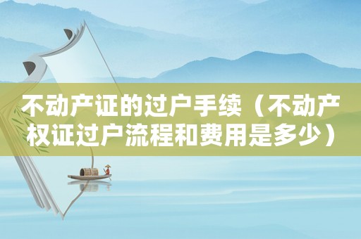不動產證的過戶手續(xù)（不動產權證過戶流程和費用是多少）