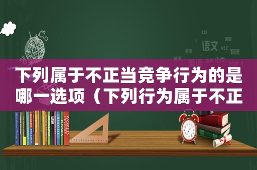 下列屬于不正當(dāng)競(jìng)爭(zhēng)行為的是哪一選項(xiàng)（下列行為屬于不正當(dāng)競(jìng)爭(zhēng)的行為有）
