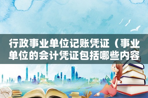 行政事業(yè)單位記賬憑證（事業(yè)單位的會(huì)計(jì)憑證包括哪些內(nèi)容）