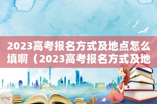 2023高考報(bào)名方式及地點(diǎn)怎么填啊（2023高考報(bào)名方式及地點(diǎn)怎么填）
