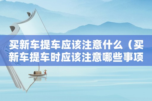 買新車提車應該注意什么（買新車提車時應該注意哪些事項和細節(jié)）
