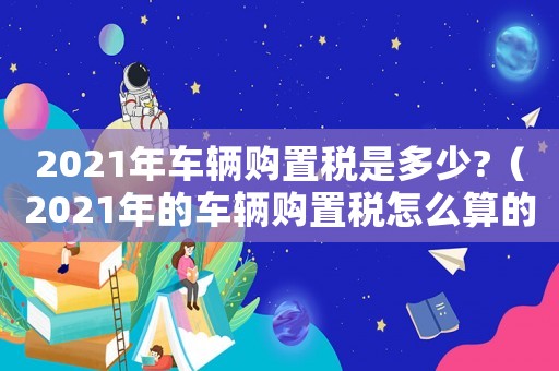 2021年車輛購(gòu)置稅是多少?（2021年的車輛購(gòu)置稅怎么算的）