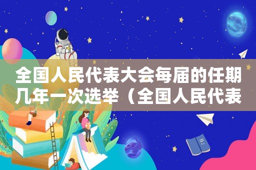 全國(guó)人民代表大會(huì)每屆的任期幾年一次選舉（全國(guó)人民代表大會(huì)每屆的任期幾年一次）