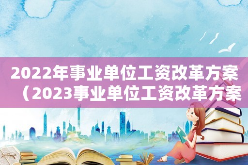 2022年事業(yè)單位工資改革方案（2023事業(yè)單位工資改革方案怎么寫(xiě)）