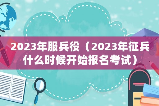 2023年服兵役（2023年征兵什么時(shí)候開始報(bào)名考試）