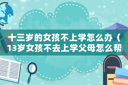 十三歲的女孩不上學(xué)怎么辦（13歲女孩不去上學(xué)父母怎么幫助她）