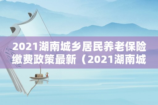 2021湖南城鄉(xiāng)居民養(yǎng)老保險(xiǎn)繳費(fèi)政策最新（2021湖南城鄉(xiāng)居民養(yǎng)老保險(xiǎn)繳費(fèi)政策）