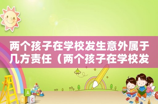 兩個(gè)孩子在學(xué)校發(fā)生意外屬于幾方責(zé)任（兩個(gè)孩子在學(xué)校發(fā)生矛盾家長(zhǎng)怎么辦）