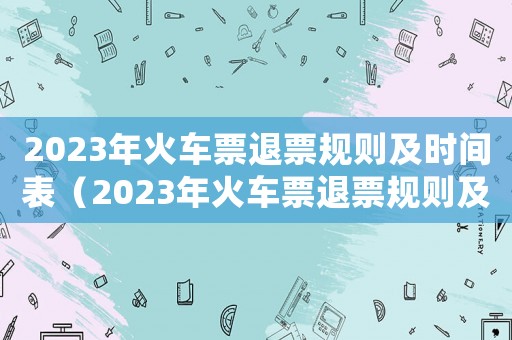 2023年火車票退票規(guī)則及時間表（2023年火車票退票規(guī)則及時間）