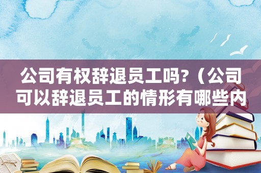 公司有權(quán)辭退員工嗎?（公司可以辭退員工的情形有哪些內(nèi)容）