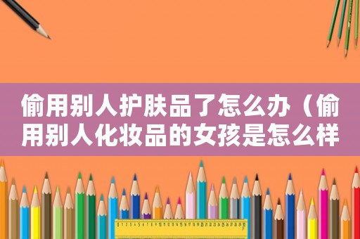偷用別人護(hù)膚品了怎么辦（偷用別人化妝品的女孩是怎么樣的人）