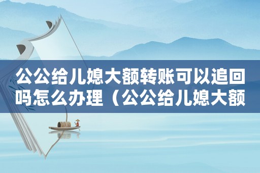 公公給兒媳大額轉(zhuǎn)賬可以追回嗎怎么辦理（公公給兒媳大額轉(zhuǎn)賬可以追回嗎怎么辦）
