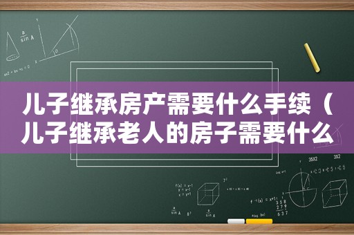 兒子繼承房產(chǎn)需要什么手續(xù)（兒子繼承老人的房子需要什么手續(xù)?）