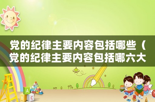 黨的紀律主要內(nèi)容包括哪些（黨的紀律主要內(nèi)容包括哪六大方面）