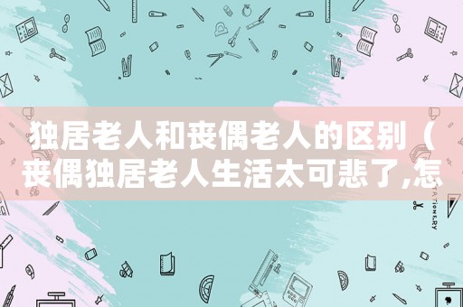 獨居老人和喪偶老人的區(qū)別（喪偶獨居老人生活太可悲了,怎么辦）