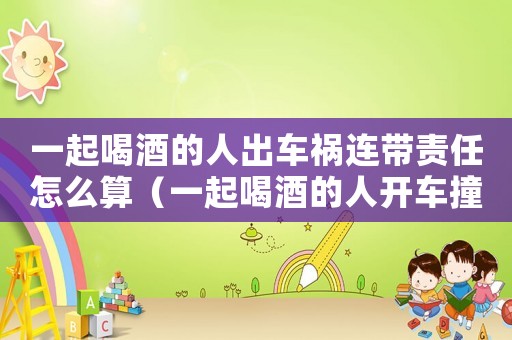 一起喝酒的人出車禍連帶責(zé)任怎么算（一起喝酒的人開車撞人有沒(méi)有責(zé)任）