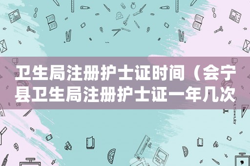 衛(wèi)生局注冊護士證時間（會寧縣衛(wèi)生局注冊護士證一年幾次審核）