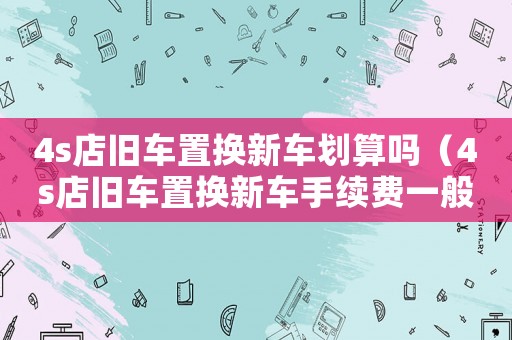 4s店舊車置換新車劃算嗎（4s店舊車置換新車手續(xù)費(fèi)一般是多少）