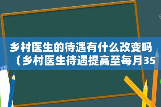 鄉(xiāng)村醫(yī)生的待遇有什么改變嗎（鄉(xiāng)村醫(yī)生待遇提高至每月3500元）