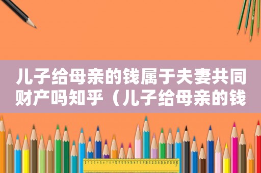 兒子給母親的錢屬于夫妻共同財(cái)產(chǎn)嗎知乎（兒子給母親的錢屬于夫妻共同財(cái)產(chǎn)嗎）