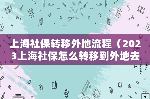 上海社保轉(zhuǎn)移外地流程（2023上海社保怎么轉(zhuǎn)移到外地去）