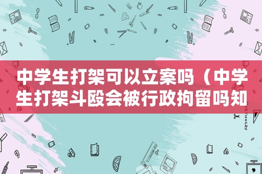 中學(xué)生打架可以立案嗎（中學(xué)生打架斗毆會被行政拘留嗎知乎）