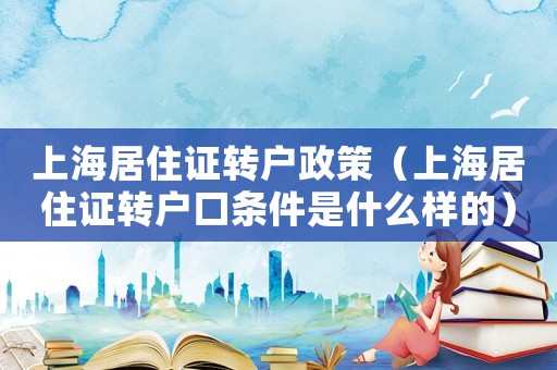 上海居住證轉(zhuǎn)戶政策（上海居住證轉(zhuǎn)戶口條件是什么樣的）