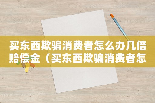 買東西欺騙消費(fèi)者怎么辦幾倍賠償金（買東西欺騙消費(fèi)者怎么辦幾倍賠償）