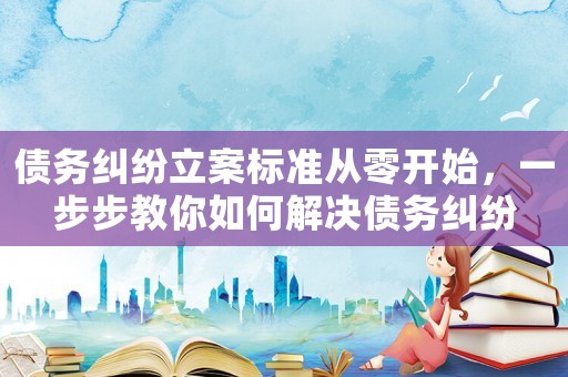 債務(wù)糾紛立案標(biāo)準(zhǔn)從零開始，一步步教你如何解決債務(wù)糾紛