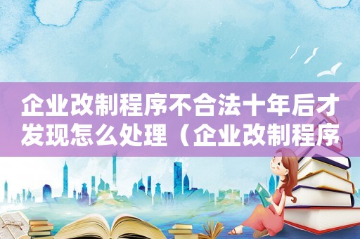 企業(yè)改制程序不合法十年后才發(fā)現(xiàn)怎么處理（企業(yè)改制程序不合法十年后才發(fā)現(xiàn)）