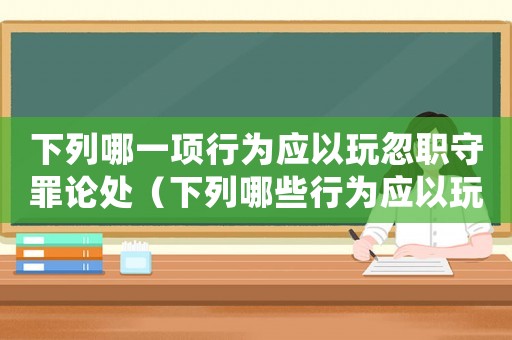下列哪一項(xiàng)行為應(yīng)以玩忽職守罪論處（下列哪些行為應(yīng)以玩忽職守罪論處）