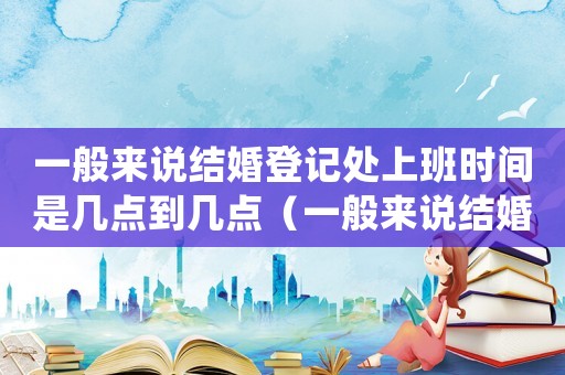 一般來說結(jié)婚登記處上班時間是幾點到幾點（一般來說結(jié)婚登記處上班時間是幾點）
