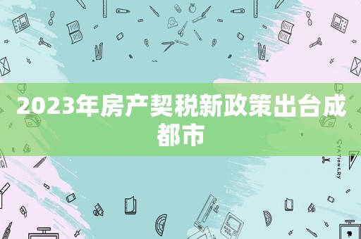 2023年房產(chǎn)契稅新政策出臺成都市