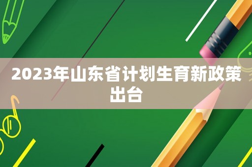 2023年山東省計(jì)劃生育新政策出臺