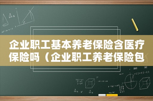 企業(yè)職工基本養(yǎng)老保險含醫(yī)療保險嗎（企業(yè)職工養(yǎng)老保險包含醫(yī)療保險嗎）