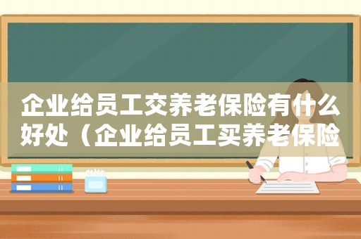 企業(yè)給員工交養(yǎng)老保險有什么好處（企業(yè)給員工買養(yǎng)老保險有什么好處）
