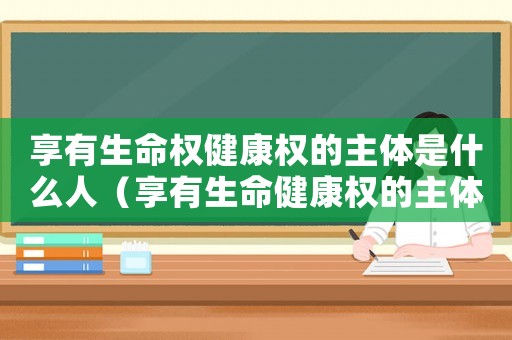 享有生命權(quán)健康權(quán)的主體是什么人（享有生命健康權(quán)的主體指的是什么人）