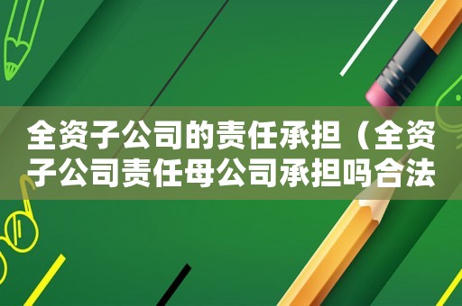 全資子公司的責(zé)任承擔(dān)（全資子公司責(zé)任母公司承擔(dān)嗎合法嗎）