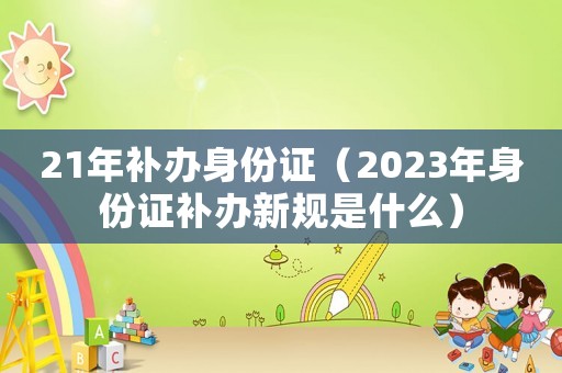 21年補(bǔ)辦身份證（2023年身份證補(bǔ)辦新規(guī)是什么）