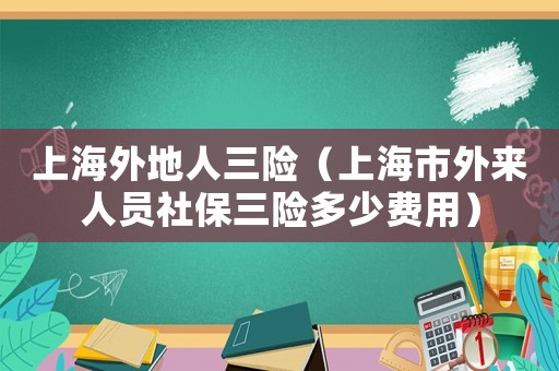 上海外地人三險(xiǎn)（上海市外來(lái)人員社保三險(xiǎn)多少費(fèi)用）
