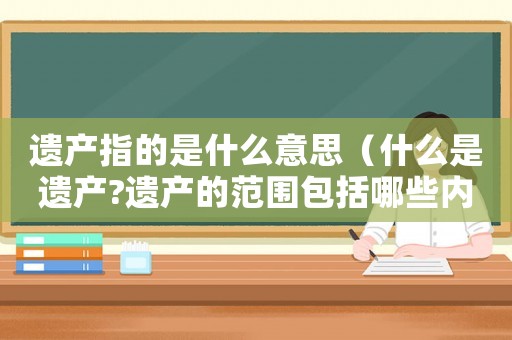 遺產(chǎn)指的是什么意思（什么是遺產(chǎn)?遺產(chǎn)的范圍包括哪些內(nèi)容）