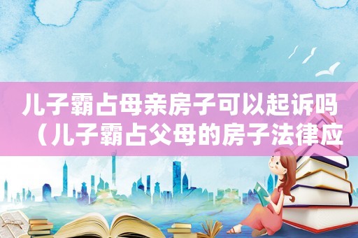 兒子霸占母親房子可以起訴嗎（兒子霸占父母的房子法律應(yīng)該怎么處理）