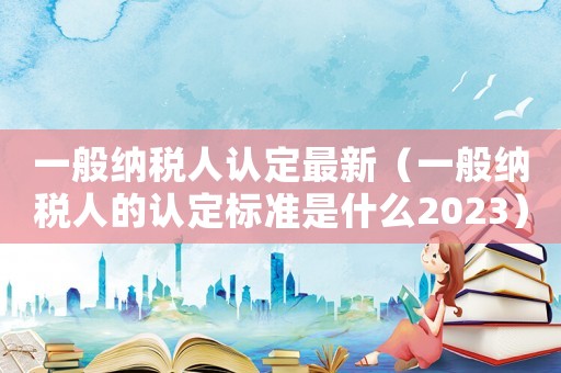 一般納稅人認(rèn)定最新（一般納稅人的認(rèn)定標(biāo)準(zhǔn)是什么2023）