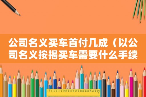公司名義買車首付幾成（以公司名義按揭買車需要什么手續(xù)）